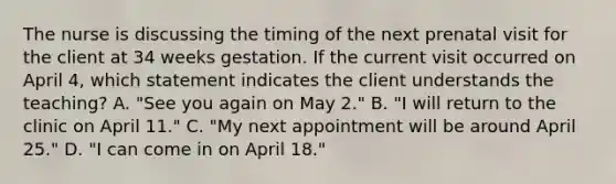 The nurse is discussing the timing of the next prenatal visit for the client at 34 weeks gestation. If the current visit occurred on April 4, which statement indicates the client understands the teaching? A. "See you again on May 2." B. "I will return to the clinic on April 11." C. "My next appointment will be around April 25." D. "I can come in on April 18."