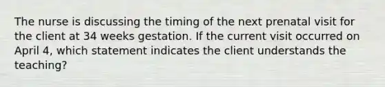 The nurse is discussing the timing of the next prenatal visit for the client at 34 weeks gestation. If the current visit occurred on April 4, which statement indicates the client understands the teaching?