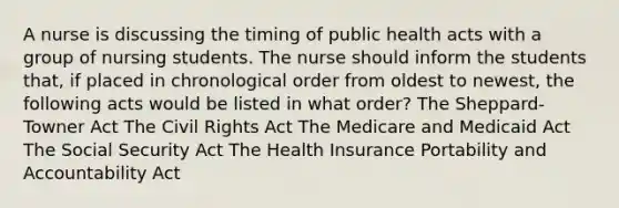 A nurse is discussing the timing of public health acts with a group of nursing students. The nurse should inform the students that, if placed in chronological order from oldest to newest, the following acts would be listed in what order? The Sheppard-Towner Act The Civil Rights Act The Medicare and Medicaid Act The Social Security Act The Health Insurance Portability and Accountability Act