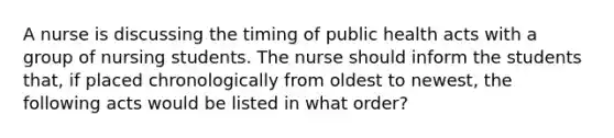 A nurse is discussing the timing of public health acts with a group of nursing students. The nurse should inform the students that, if placed chronologically from oldest to newest, the following acts would be listed in what order?