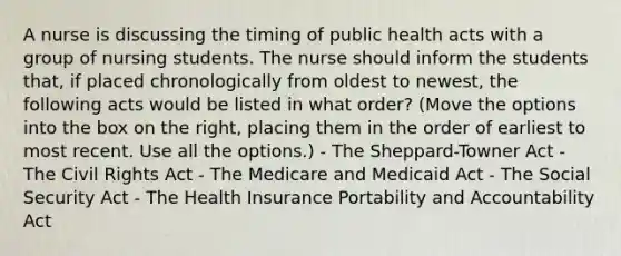 A nurse is discussing the timing of public health acts with a group of nursing students. The nurse should inform the students that, if placed chronologically from oldest to newest, the following acts would be listed in what order? (Move the options into the box on the right, placing them in the order of earliest to most recent. Use all the options.) - The Sheppard-Towner Act - The Civil Rights Act - The Medicare and Medicaid Act - The Social Security Act - The Health Insurance Portability and Accountability Act