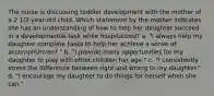 The nurse is discussing toddler development with the mother of a 2 1/2-year-old child. Which statement by the mother indicates she has an understanding of how to help her daughter succeed in a developmental task while hospitalized? a. "I always help my daughter complete tasks to help her achieve a sense of accomplishment." b. "I provide many opportunities for my daughter to play with other children her age." c. "I consistently stress the difference between right and wrong to my daughter." d. "I encourage my daughter to do things for herself when she can."