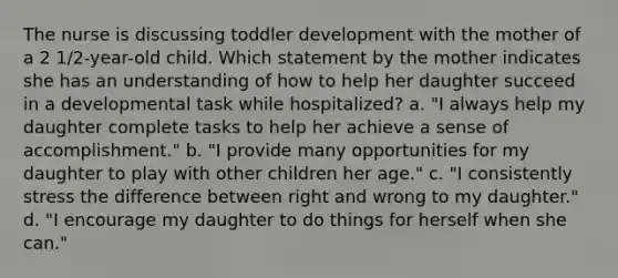 The nurse is discussing toddler development with the mother of a 2 1/2-year-old child. Which statement by the mother indicates she has an understanding of how to help her daughter succeed in a developmental task while hospitalized? a. "I always help my daughter complete tasks to help her achieve a sense of accomplishment." b. "I provide many opportunities for my daughter to play with other children her age." c. "I consistently stress the difference between right and wrong to my daughter." d. "I encourage my daughter to do things for herself when she can."