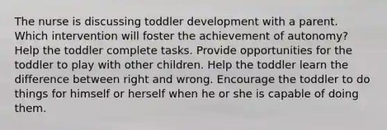 The nurse is discussing toddler development with a parent. Which intervention will foster the achievement of autonomy? Help the toddler complete tasks. Provide opportunities for the toddler to play with other children. Help the toddler learn the difference between right and wrong. Encourage the toddler to do things for himself or herself when he or she is capable of doing them.