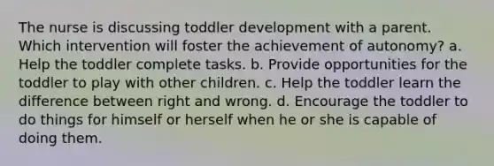 The nurse is discussing toddler development with a parent. Which intervention will foster the achievement of autonomy? a. Help the toddler complete tasks. b. Provide opportunities for the toddler to play with other children. c. Help the toddler learn the difference between right and wrong. d. Encourage the toddler to do things for himself or herself when he or she is capable of doing them.