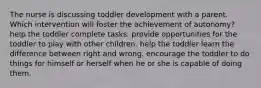 The nurse is discussing toddler development with a parent. Which intervention will foster the achievement of autonomy? help the toddler complete tasks. provide opportunities for the toddler to play with other children. help the toddler learn the difference between right and wrong. encourage the toddler to do things for himself or herself when he or she is capable of doing them.