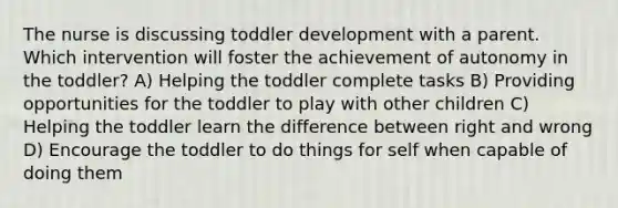 The nurse is discussing toddler development with a parent. Which intervention will foster the achievement of autonomy in the toddler? A) Helping the toddler complete tasks B) Providing opportunities for the toddler to play with other children C) Helping the toddler learn the difference between right and wrong D) Encourage the toddler to do things for self when capable of doing them