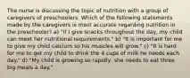 The nurse is discussing the topic of nutrition with a group of caregivers of preschoolers. Which of the following statements made by the caregivers is most accurate regarding nutrition in the preschooler? a) "If I give snacks throughout the day, my child can meet her nutritional requirements." b) "It is important for me to give my child calcium so his muscles will grow." c) "It is hard for me to get my child to drink the 4 cups of milk he needs each day." d) "My child is growing so rapidly, she needs to eat three big meals a day."