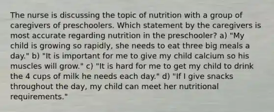 The nurse is discussing the topic of nutrition with a group of caregivers of preschoolers. Which statement by the caregivers is most accurate regarding nutrition in the preschooler? a) "My child is growing so rapidly, she needs to eat three big meals a day." b) "It is important for me to give my child calcium so his muscles will grow." c) "It is hard for me to get my child to drink the 4 cups of milk he needs each day." d) "If I give snacks throughout the day, my child can meet her nutritional requirements."