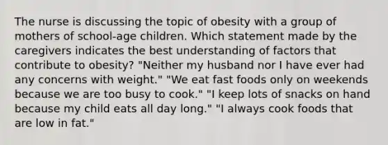 The nurse is discussing the topic of obesity with a group of mothers of school-age children. Which statement made by the caregivers indicates the best understanding of factors that contribute to obesity? "Neither my husband nor I have ever had any concerns with weight." "We eat fast foods only on weekends because we are too busy to cook." "I keep lots of snacks on hand because my child eats all day long." "I always cook foods that are low in fat."