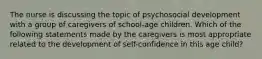 The nurse is discussing the topic of psychosocial development with a group of caregivers of school-age children. Which of the following statements made by the caregivers is most appropriate related to the development of self-confidence in this age child?