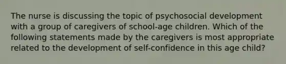 The nurse is discussing the topic of psychosocial development with a group of caregivers of school-age children. Which of the following statements made by the caregivers is most appropriate related to the development of self-confidence in this age child?