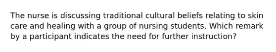 The nurse is discussing traditional cultural beliefs relating to skin care and healing with a group of nursing students. Which remark by a participant indicates the need for further instruction?