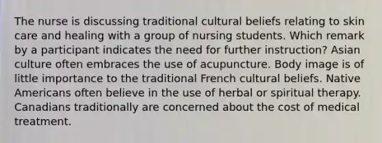 The nurse is discussing traditional cultural beliefs relating to skin care and healing with a group of nursing students. Which remark by a participant indicates the need for further instruction? Asian culture often embraces the use of acupuncture. Body image is of little importance to the traditional French cultural beliefs. Native Americans often believe in the use of herbal or spiritual therapy. Canadians traditionally are concerned about the cost of medical treatment.