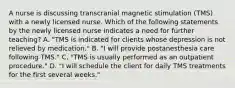 A nurse is discussing transcranial magnetic stimulation (TMS) with a newly licensed nurse. Which of the following statements by the newly licensed nurse indicates a need for further teaching? A. "TMS is indicated for clients whose depression is not relieved by medication." B. "I will provide postanesthesia care following TMS." C. "TMS is usually performed as an outpatient procedure." D. "I will schedule the client for daily TMS treatments for the first several weeks."