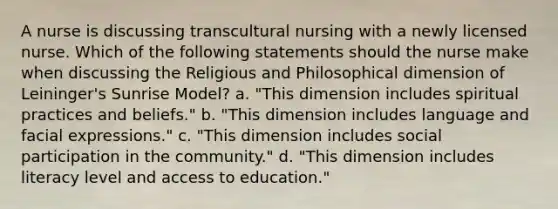 A nurse is discussing transcultural nursing with a newly licensed nurse. Which of the following statements should the nurse make when discussing the Religious and Philosophical dimension of Leininger's Sunrise Model? a. "This dimension includes spiritual practices and beliefs." b. "This dimension includes language and facial expressions." c. "This dimension includes social participation in the community." d. "This dimension includes literacy level and access to education."