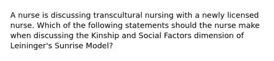 A nurse is discussing transcultural nursing with a newly licensed nurse. Which of the following statements should the nurse make when discussing the Kinship and Social Factors dimension of Leininger's Sunrise Model?