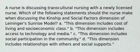 A nurse is discussing transcultural nursing with a newly licensed nurse. Which of the following statements should the nurse make when discussing the Kinship and Social Factors dimension of Leininger's Sunrise Model? a. "This dimension includes cost of living and socioeconomic class." b. "This dimension includes access to technology and media." c. "This dimension includes social participation in the community." d. "This dimension includes relationships with others and social supports."