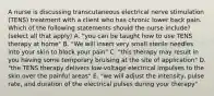 A nurse is discussing transcutaneous electrical nerve stimulation (TENS) treatment with a client who has chronic lower back pain. Which of the following statements should the nurse include? (select all that apply) A. "you can be taught how to use TENS therapy at home" B. "We will insert very small sterile needles into your skin to block your pain" C. "this therapy may result in you having some temporary bruising at the site of application" D. "the TENS therapy delivers low-voltage electrical impulses to the skin over the painful areas" E. "we will adjust the intensity, pulse rate, and duration of the electrical pulses during your therapy"