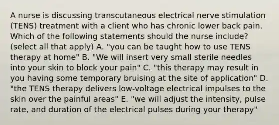 A nurse is discussing transcutaneous electrical nerve stimulation (TENS) treatment with a client who has chronic lower back pain. Which of the following statements should the nurse include? (select all that apply) A. "you can be taught how to use TENS therapy at home" B. "We will insert very small sterile needles into your skin to block your pain" C. "this therapy may result in you having some temporary bruising at the site of application" D. "the TENS therapy delivers low-voltage electrical impulses to the skin over the painful areas" E. "we will adjust the intensity, pulse rate, and duration of the electrical pulses during your therapy"