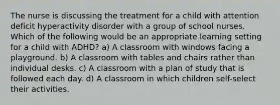 The nurse is discussing the treatment for a child with attention deficit hyperactivity disorder with a group of school nurses. Which of the following would be an appropriate learning setting for a child with ADHD? a) A classroom with windows facing a playground. b) A classroom with tables and chairs rather than individual desks. c) A classroom with a plan of study that is followed each day. d) A classroom in which children self-select their activities.