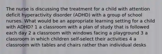 The nurse is discussing the treatment for a child with attention deficit hyperactivity disorder (ADHD) with a group of school nurses. What would be an appropriate learning setting for a child with ADHD? 1 a classroom with a plan of study that is followed each day 2 a classroom with windows facing a playground 3 a classroom in which children self-select their activities 4 a classroom with tables and chairs rather than individual desks