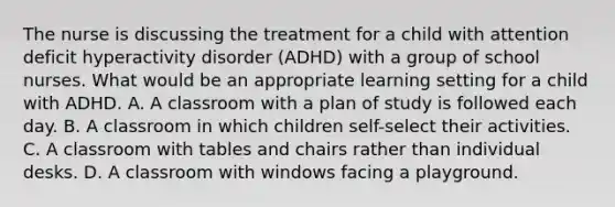 The nurse is discussing the treatment for a child with attention deficit hyperactivity disorder (ADHD) with a group of school nurses. What would be an appropriate learning setting for a child with ADHD. A. A classroom with a plan of study is followed each day. B. A classroom in which children self-select their activities. C. A classroom with tables and chairs rather than individual desks. D. A classroom with windows facing a playground.