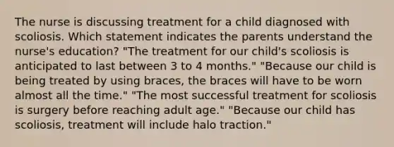 The nurse is discussing treatment for a child diagnosed with scoliosis. Which statement indicates the parents understand the nurse's education? "The treatment for our child's scoliosis is anticipated to last between 3 to 4 months." "Because our child is being treated by using braces, the braces will have to be worn almost all the time." "The most successful treatment for scoliosis is surgery before reaching adult age." "Because our child has scoliosis, treatment will include halo traction."