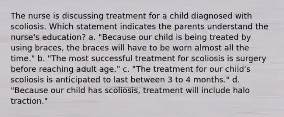 The nurse is discussing treatment for a child diagnosed with scoliosis. Which statement indicates the parents understand the nurse's education? a. "Because our child is being treated by using braces, the braces will have to be worn almost all the time." b. "The most successful treatment for scoliosis is surgery before reaching adult age." c. "The treatment for our child's scoliosis is anticipated to last between 3 to 4 months." d. "Because our child has scoliosis, treatment will include halo traction."