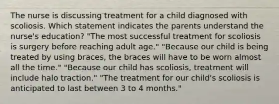 The nurse is discussing treatment for a child diagnosed with scoliosis. Which statement indicates the parents understand the nurse's education? "The most successful treatment for scoliosis is surgery before reaching adult age." "Because our child is being treated by using braces, the braces will have to be worn almost all the time." "Because our child has scoliosis, treatment will include halo traction." "The treatment for our child's scoliosis is anticipated to last between 3 to 4 months."