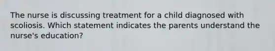 The nurse is discussing treatment for a child diagnosed with scoliosis. Which statement indicates the parents understand the nurse's education?