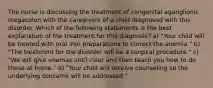 The nurse is discussing the treatment of congenital aganglionic megacolon with the caregivers of a child diagnosed with this disorder. Which of the following statements is the best explanation of the treatment for this diagnosis? a) "Your child will be treated with oral iron preparations to correct the anemia." b) "The treatment for the disorder will be a surgical procedure." c) "We will give enemas until clear and then teach you how to do these at home." d) "Your child will receive counseling so the underlying concerns will be addressed."