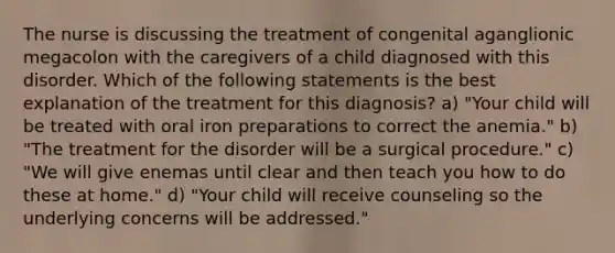 The nurse is discussing the treatment of congenital aganglionic megacolon with the caregivers of a child diagnosed with this disorder. Which of the following statements is the best explanation of the treatment for this diagnosis? a) "Your child will be treated with oral iron preparations to correct the anemia." b) "The treatment for the disorder will be a surgical procedure." c) "We will give enemas until clear and then teach you how to do these at home." d) "Your child will receive counseling so the underlying concerns will be addressed."