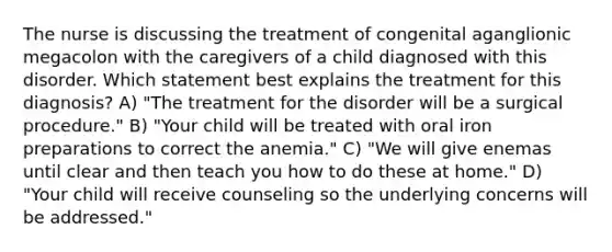 The nurse is discussing the treatment of congenital aganglionic megacolon with the caregivers of a child diagnosed with this disorder. Which statement best explains the treatment for this diagnosis? A) "The treatment for the disorder will be a surgical procedure." B) "Your child will be treated with oral iron preparations to correct the anemia." C) "We will give enemas until clear and then teach you how to do these at home." D) "Your child will receive counseling so the underlying concerns will be addressed."