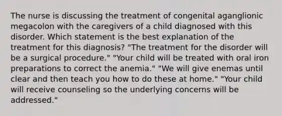 The nurse is discussing the treatment of congenital aganglionic megacolon with the caregivers of a child diagnosed with this disorder. Which statement is the best explanation of the treatment for this diagnosis? "The treatment for the disorder will be a surgical procedure." "Your child will be treated with oral iron preparations to correct the anemia." "We will give enemas until clear and then teach you how to do these at home." "Your child will receive counseling so the underlying concerns will be addressed."