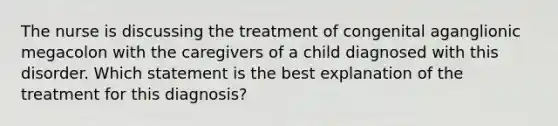 The nurse is discussing the treatment of congenital aganglionic megacolon with the caregivers of a child diagnosed with this disorder. Which statement is the best explanation of the treatment for this diagnosis?