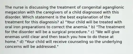 The nurse is discussing the treatment of congenital aganglionic megacolon with the caregivers of a child diagnosed with this disorder. Which statement is the best explanation of the treatment for this diagnosis? a) "Your child will be treated with oral iron preparations to correct the anemia." b) "The treatment for the disorder will be a surgical procedure." c) "We will give enemas until clear and then teach you how to do these at home." d) "Your child will receive counseling so the underlying concerns will be addressed."