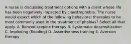 A nurse is discussing treatment options with a client whose life has been negatively impacted by claustrophobia. The nurse would expect which of the following behavioral therapies to be most commonly used in the treatment of phobias? Select all that apply. A. Benzodiazepine therapy B. Systematic desensitization C. Imploding (flooding) D. Assertiveness training E. Aversion therapy