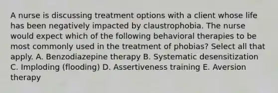 A nurse is discussing treatment options with a client whose life has been negatively impacted by claustrophobia. The nurse would expect which of the following behavioral therapies to be most commonly used in the treatment of phobias? Select all that apply. A. Benzodiazepine therapy B. Systematic desensitization C. Imploding (flooding) D. Assertiveness training E. Aversion therapy