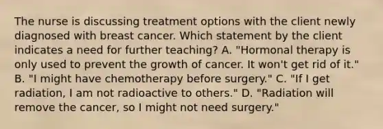 The nurse is discussing treatment options with the client newly diagnosed with breast cancer. Which statement by the client indicates a need for further teaching? A. "Hormonal therapy is only used to prevent the growth of cancer. It won't get rid of it." B. "I might have chemotherapy before surgery." C. "If I get radiation, I am not radioactive to others." D. "Radiation will remove the cancer, so I might not need surgery."