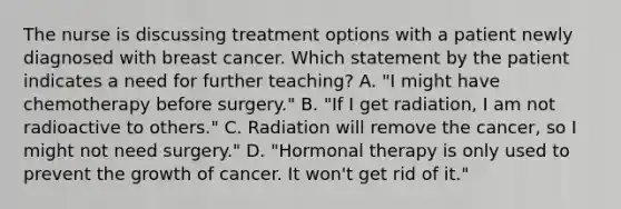 The nurse is discussing treatment options with a patient newly diagnosed with breast cancer. Which statement by the patient indicates a need for further teaching? A. "I might have chemotherapy before surgery." B. "If I get radiation, I am not radioactive to others." C. Radiation will remove the cancer, so I might not need surgery." D. "Hormonal therapy is only used to prevent the growth of cancer. It won't get rid of it."