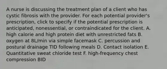 A nurse is discussing the treatment plan of a client who has cystic fibrosis with the provider. For each potential provider's prescription, click to specify if the potential prescription is anticipated, nonessential, or contraindicated for the client. A. high calorie and high protein diet with unrestricted fats B. oxygen at 8L/min via simple facemask C. percussion and postural drainage TID following meals D. Contact isolation E. Quantitative sweat chloride test F. high-frequency chest compression BID