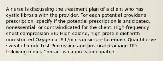 A nurse is discussing the treatment plan of a client who has cystic fibrosis with the provider. For each potential provider's prescription, specify if the potential prescription is anticipated, nonessential, or contraindicated for the client. High-frequency chest compression BID High-calorie, high-protein diet with unrestricted Oxygen at 8 L/min via simple facemask Quantitative sweat chloride test Percussion and postural drainage TID following meals Contact isolation is anticipated