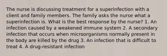 The nurse is discussing treatment for a superinfection with a client and family members. The family asks the nurse what a superinfection is. What is the best response by the nurse? 1. An infection caused by a weakened immune system 2. A secondary infection that occurs when microorganisms normally present in the body are killed by the drug 3. An infection that is difficult to treat 4. A drug-resistant infection