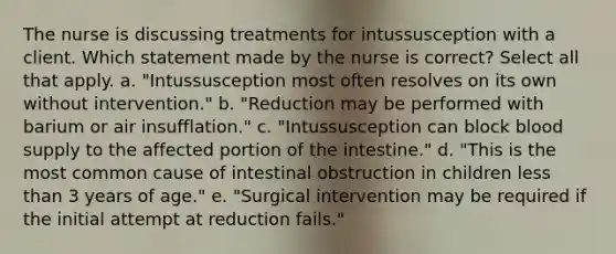 The nurse is discussing treatments for intussusception with a client. Which statement made by the nurse is correct? Select all that apply. a. "Intussusception most often resolves on its own without intervention." b. "Reduction may be performed with barium or air insufflation." c. "Intussusception can block blood supply to the affected portion of the intestine." d. "This is the most common cause of intestinal obstruction in children less than 3 years of age." e. "Surgical intervention may be required if the initial attempt at reduction fails."