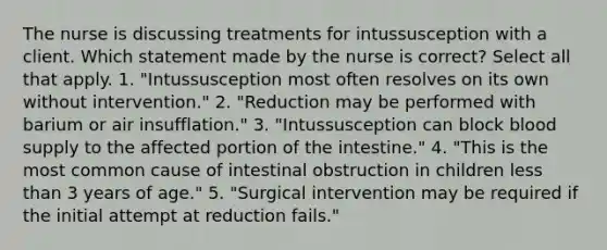 The nurse is discussing treatments for intussusception with a client. Which statement made by the nurse is correct? Select all that apply. 1. "Intussusception most often resolves on its own without intervention." 2. "Reduction may be performed with barium or air insufflation." 3. "Intussusception can block blood supply to the affected portion of the intestine." 4. "This is the most common cause of intestinal obstruction in children less than 3 years of age." 5. "Surgical intervention may be required if the initial attempt at reduction fails."