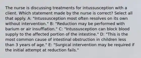 The nurse is discussing treatments for intussusception with a client. Which statement made by the nurse is correct? Select all that apply. A: "Intussusception most often resolves on its own without intervention." B: "Reduction may be performed with barium or air insufflation." C: "Intussusception can block blood supply to the affected portion of the intestine." D: "This is the most common cause of intestinal obstruction in children less than 3 years of age." E: "Surgical intervention may be required if the initial attempt at reduction fails."