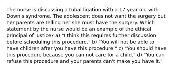 The nurse is discussing a tubal ligation with a 17 year old with Down's syndrome. The adolescent does not want the surgery but her parents are telling her she must have the surgery. Which statement by the nurse would be an example of the ethical principal of justice? a) "I think this requires further discussion before scheduling this procedure." b) "You will not be able to have children after you have this procedure." c) "You should have this procedure because you can not care for a child." d) "You can refuse this procedure and your parents can't make you have it."