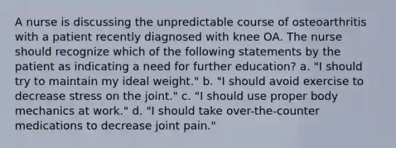 A nurse is discussing the unpredictable course of osteoarthritis with a patient recently diagnosed with knee OA. The nurse should recognize which of the following statements by the patient as indicating a need for further education? a. "I should try to maintain my ideal weight." b. "I should avoid exercise to decrease stress on the joint." c. "I should use proper body mechanics at work." d. "I should take over-the-counter medications to decrease joint pain."