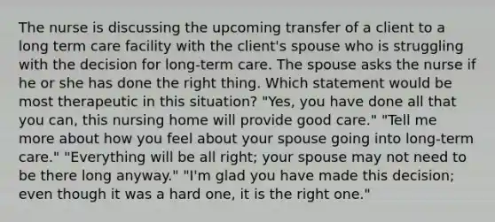 The nurse is discussing the upcoming transfer of a client to a long term care facility with the client's spouse who is struggling with the decision for long-term care. The spouse asks the nurse if he or she has done the right thing. Which statement would be most therapeutic in this situation? "Yes, you have done all that you can, this nursing home will provide good care." "Tell me more about how you feel about your spouse going into long-term care." "Everything will be all right; your spouse may not need to be there long anyway." "I'm glad you have made this decision; even though it was a hard one, it is the right one."